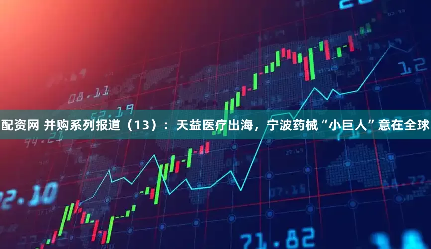 配资网 并购系列报道（13）：天益医疗出海，宁波药械“小巨人”意在全球