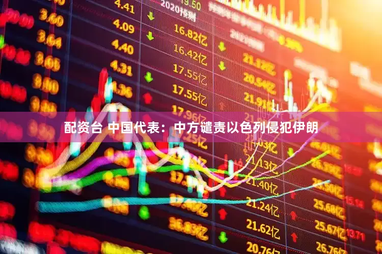 配资台 中国代表：中方谴责以色列侵犯伊朗