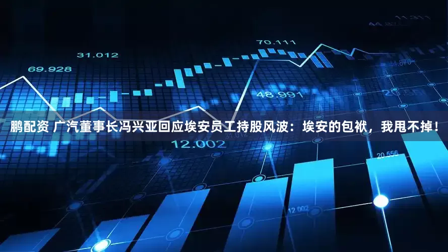 鹏配资 广汽董事长冯兴亚回应埃安员工持股风波：埃安的包袱，我甩不掉！