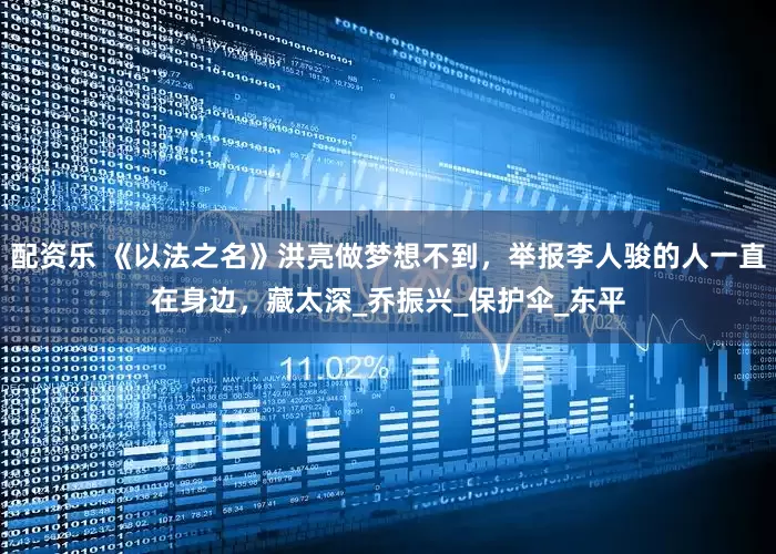 配资乐 《以法之名》洪亮做梦想不到，举报李人骏的人一直在身边，藏太深_乔振兴_保护伞_东平