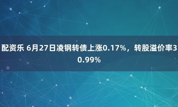 配资乐 6月27日凌钢转债上涨0.17%，转股溢价率30.99%