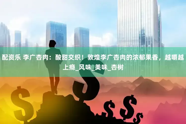 配资乐 李广杏肉：酸甜交织！敦煌李广杏肉的浓郁果香，越嚼越上瘾_风味_美味_杏树