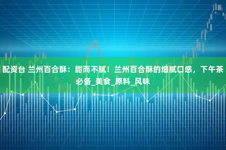 配资台 兰州百合酥：甜而不腻！兰州百合酥的细腻口感，下午茶必备_美食_原料_风味