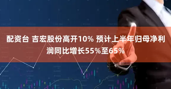 配资台 吉宏股份高开10% 预计上半年归母净利润同比增长55%至65%