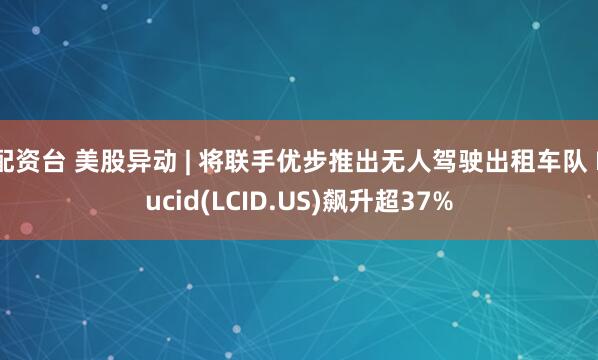 配资台 美股异动 | 将联手优步推出无人驾驶出租车队 Lucid(LCID.US)飙升超37%