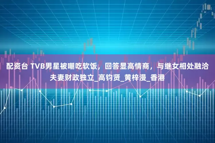 配资台 TVB男星被嘲吃软饭，回答显高情商，与继女相处融洽夫妻财政独立_高钧贤_黄梓漫_香港