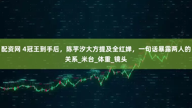 配资网 4冠王到手后，陈芋汐大方提及全红婵，一句话暴露两人的关系_米台_体重_镜头