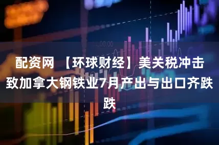 配资网 【环球财经】美关税冲击致加拿大钢铁业7月产出与出口齐跌