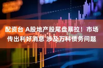 配资台 A股地产股尾盘暴拉！市场传出利好消息 涉及万科债务问题