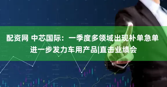 配资网 中芯国际：一季度多领域出现补单急单 进一步发力车用产品|直击业绩会