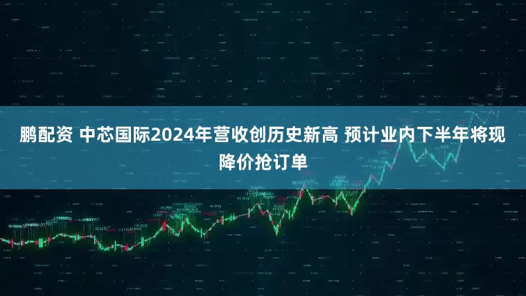 鹏配资 中芯国际2024年营收创历史新高 预计业内下半年将现降价抢订单