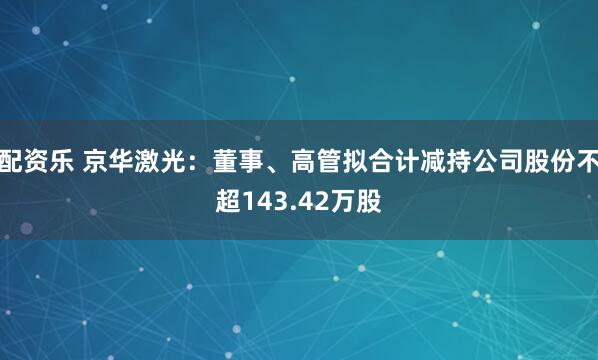 配资乐 京华激光:董事、高管拟合计减持公司股份不超143.42万股