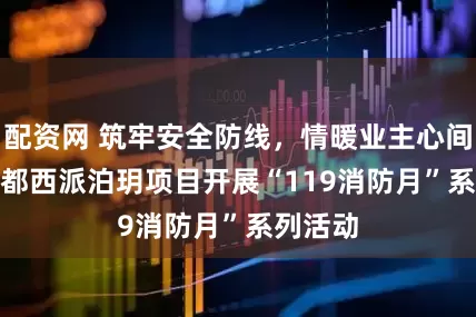 配资网 筑牢安全防线，情暖业主心间 —— 成都西派泊玥项目开展“119消防月”系列活动