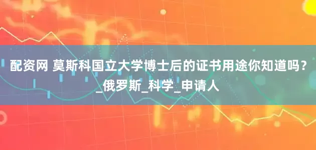 配资网 莫斯科国立大学博士后的证书用途你知道吗？_俄罗斯_科学_申请人